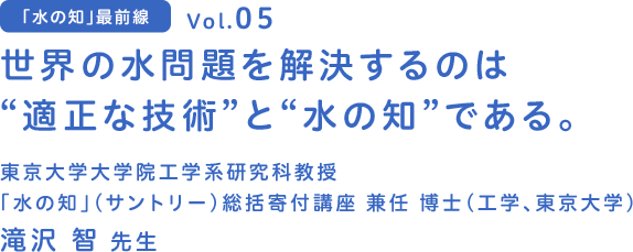 vol.05 世界の水問題を解決するのは“適正な技術”と“水の知”である。　東京大学大学院工学系研究科 教授 「水の知」(サントリー)総括寄付講座 兼任 博士（工学、東京大学） 滝沢 智 先生