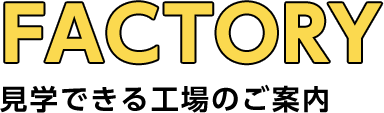 FACTORY 見学できる工場のご案内