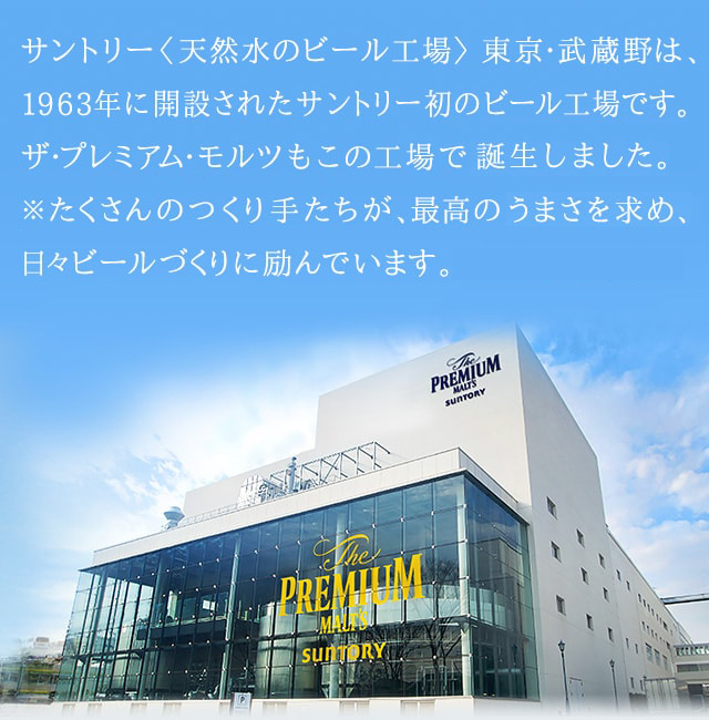 〈天然水のビール工場〉東京・武蔵野は、1963年に開設されたサントリー初のビール工場です。ザ・プレミアム・モルツもこの工場で誕生しました。※たくさんのつくり手たちが、最高のうまさを求め、日々ビールづくりに励んでいます。