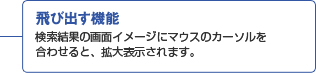 飛び出す機能 検索結果の画面イメージにマウスのカーソルを合わせると、拡大表示されます。