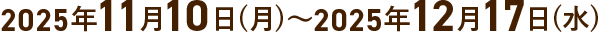 2025年11月10日(月)～2025年12月17日(水)