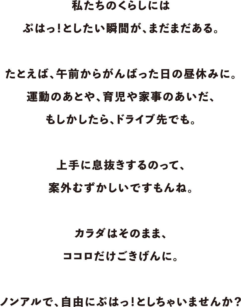 私たちのくらしにはぷはっ！としたい瞬間が、まだまだある。たとえば、午前からがんばった日の昼休みに。運動のあとや、育児や家事のあいだ、もしかしたら、ドライブ先でも。上手に息抜きするのって、案外むずかしいですもんね。カラダはそのまま、ココロだけごきげんに。ノンアルで、自由にぷはっ！としちゃいませんか？