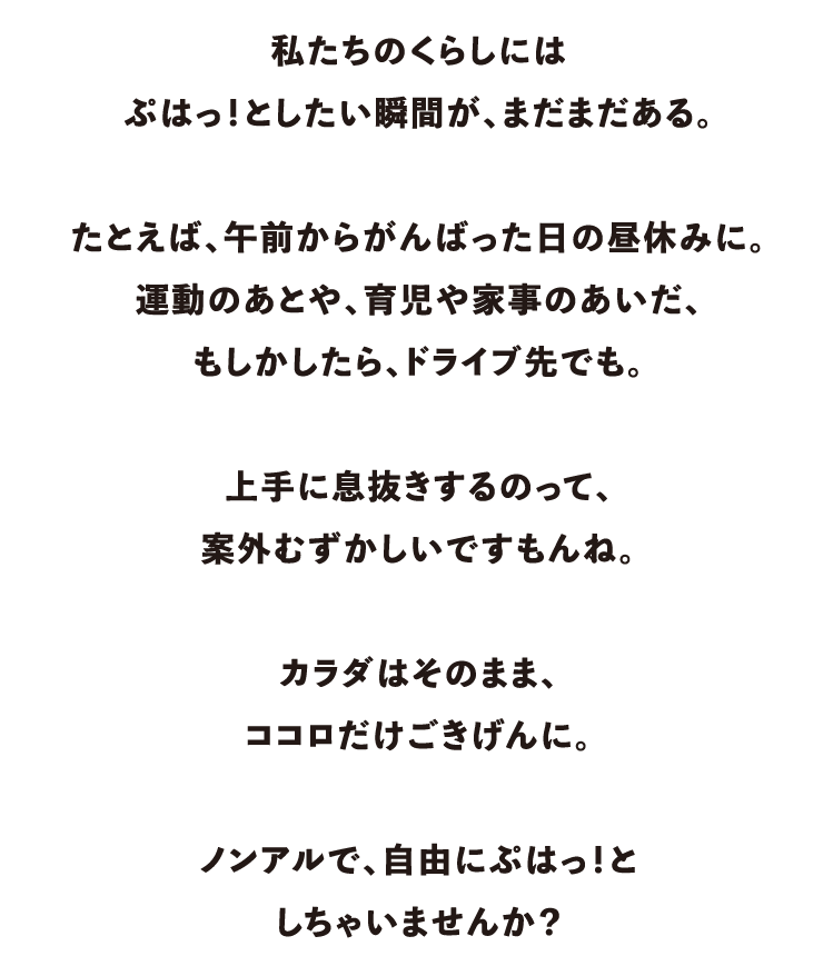 私たちのくらしにはぷはっ！としたい瞬間が、まだまだある。たとえば、午前からがんばった日の昼休みに。運動のあとや、育児や家事のあいだ、もしかしたら、ドライブ先でも。上手に息抜きするのって、案外むずかしいですもんね。カラダはそのまま、ココロだけごきげんに。ノンアルで、自由にぷはっ！としちゃいませんか？