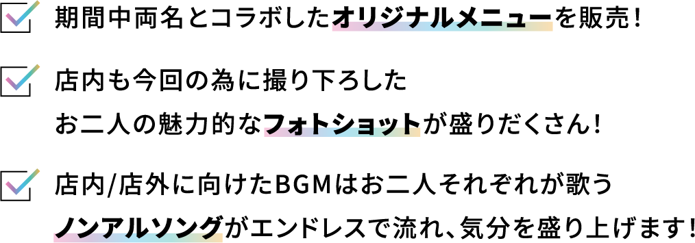 期間中両名とコラボしたオリジナルメニューを販売！ 店内も今回の為に撮り下ろしたお二人の魅力的なフォトショットが盛りだくさん 店内/店外に向けたBGMはお二人それぞれが歌うノンアルソングがエンドレスで流れ、気分を盛り上げます！
