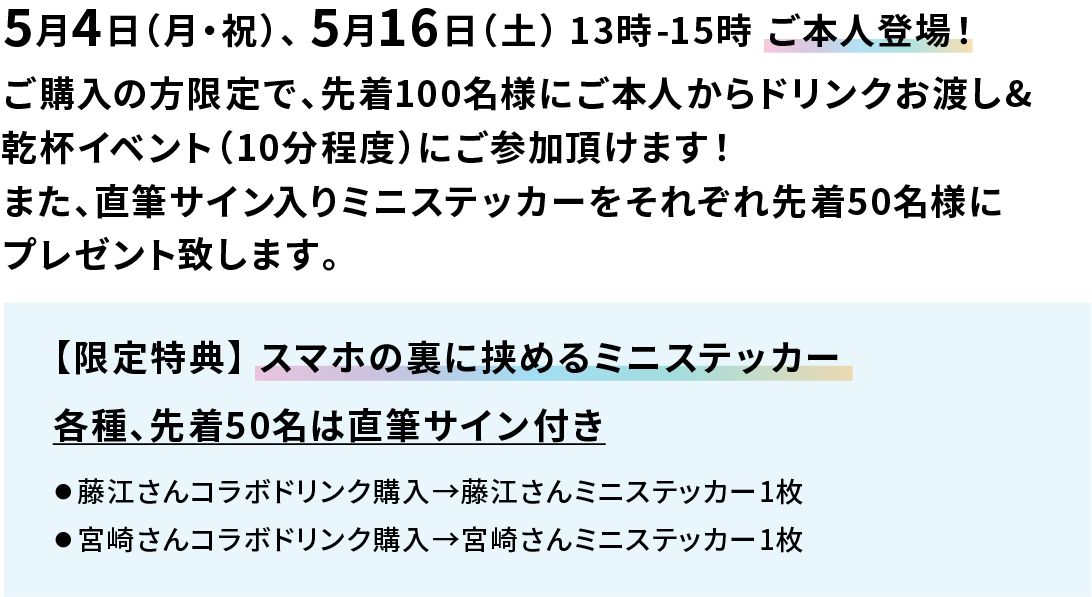5月4日（月・祝）、 5月16日（土） 13時-15時 ご本人登場！ ご購入の方限定で、先着100名様にご本人からドリンクお渡し&乾杯イベント（10分程度）にご参加頂けます！また、直筆サイン入りミニステッカーをそれぞれ先着50名様にプレゼント致します。 【限定特典】 スマホの裏に挟めるミニステッカー 各種、先着50名は直筆サイン付き ● 藤江さんコラボドリンク購入→藤江さんミニステッカー1枚 ● 宮崎さんコラボドリンク購入→宮崎さんミニステッカー1枚 ● オールフリー（ビールテイスト）購入→お二人ミニステッカー1枚