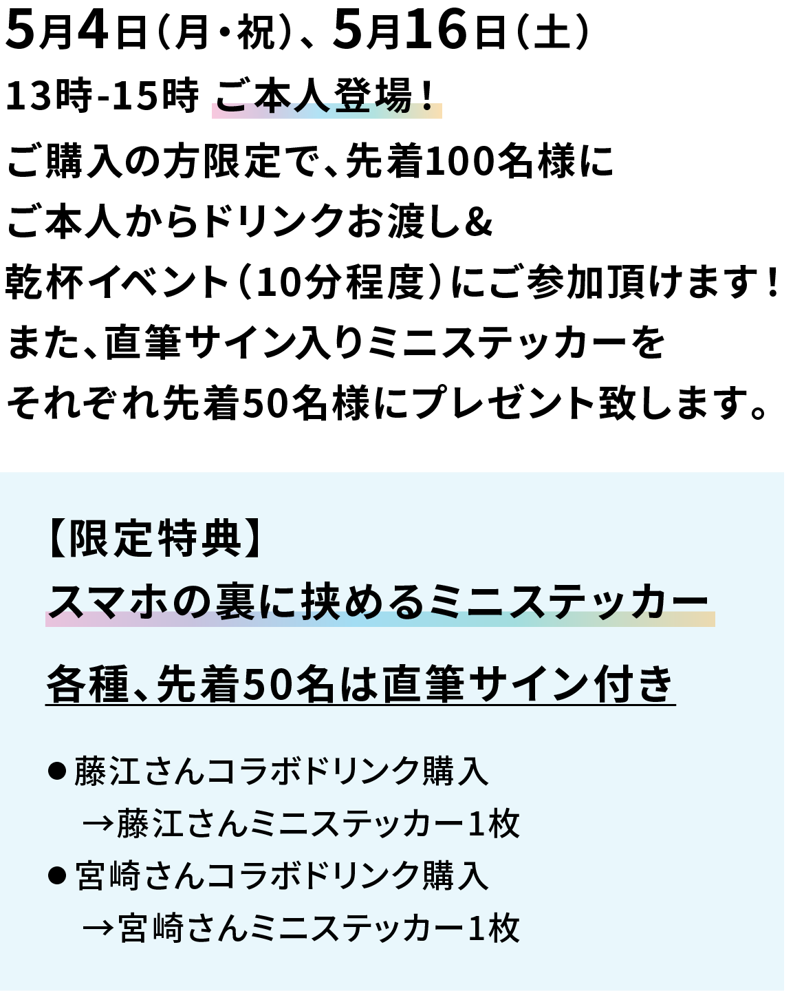 5月4日（月・祝）、 5月16日（土） 13時-15時 ご本人登場！ ご購入の方限定で、先着100名様にご本人からドリンクお渡し&乾杯イベント（10分程度）にご参加頂けます！また、直筆サイン入りミニステッカーをそれぞれ先着50名様にプレゼント致します。 【限定特典】 スマホの裏に挟めるミニステッカー 各種、先着50名は直筆サイン付き ● 藤江さんコラボドリンク購入→藤江さんミニステッカー1枚 ● 宮崎さんコラボドリンク購入→宮崎さんミニステッカー1枚 ● オールフリー（ビールテイスト）購入→お二人ミニステッカー1枚