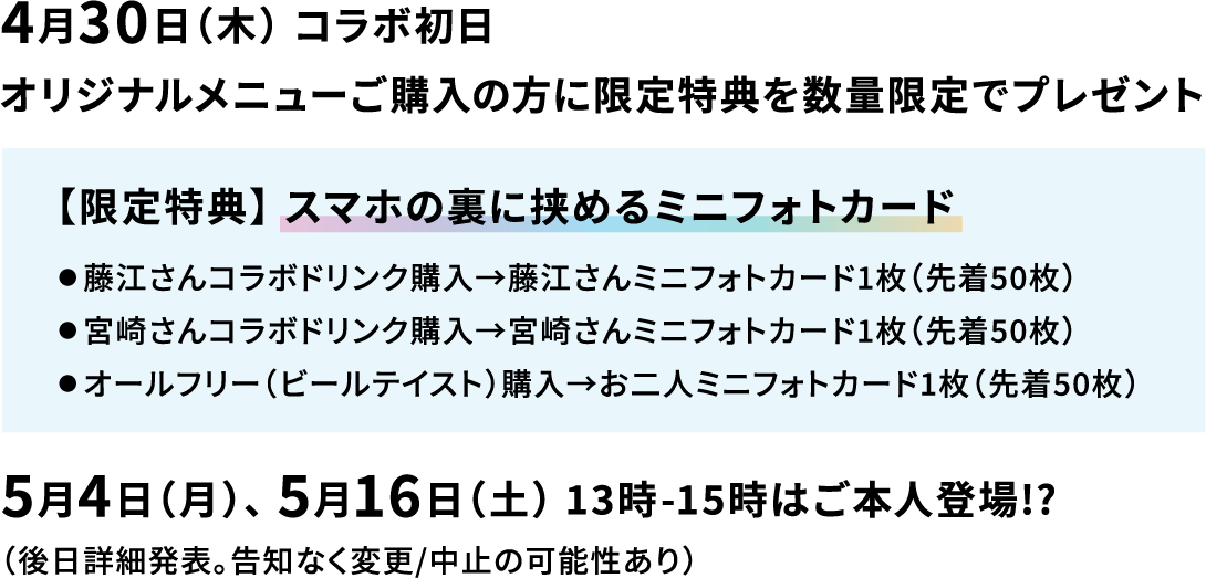 4月30日（木） コラボ初日 オリジナルメニューご購入の方に限定特典を数量限定でプレゼント 【限定特典】 スマホの裏に挟めるミニフォトカード ● 藤江さんコラボドリンク購入→藤江さんミニフォトカード1枚（先着50枚） ● 宮崎さんコラボドリンク購入→宮崎さんミニフォトカード1枚（先着50枚） ● オールフリー（ビールテイスト）購入→お二人ミニフォトカード1枚（先着50枚） 5月4日（月）、 5月16日（土） 13時-15時はご本人登場!?　（後日詳細発表。告知なく変更/中止の可能性あり）