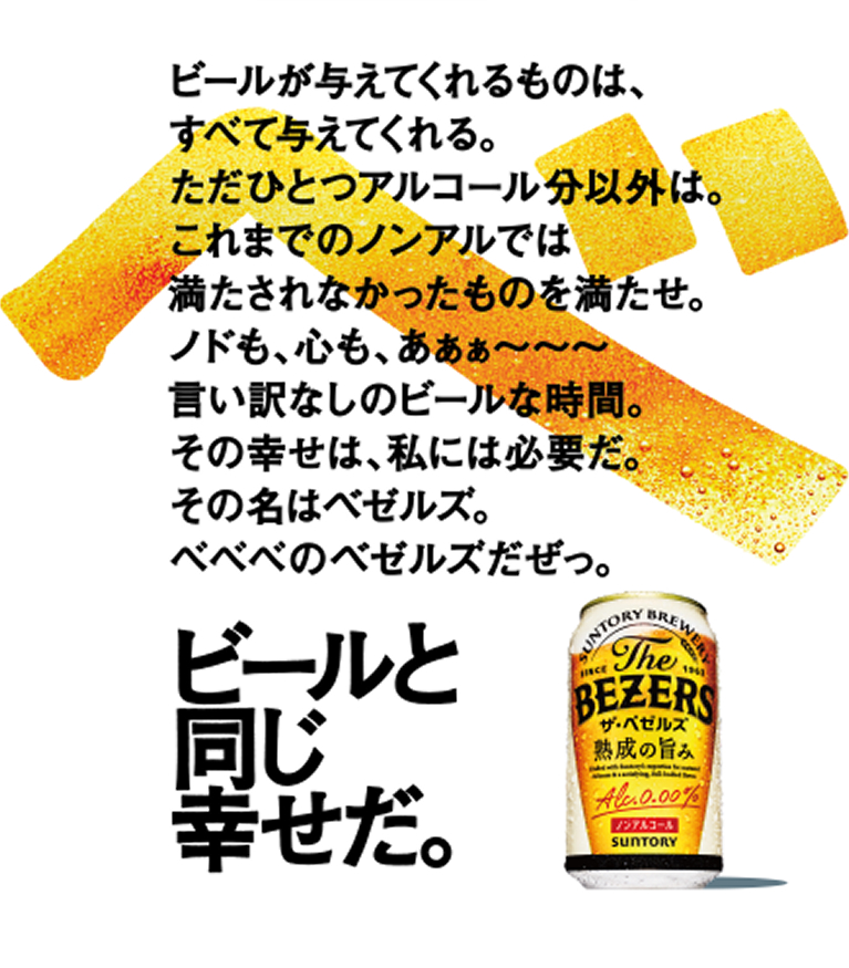 ビールが与えてくれるものは、すべて与えてくれる。ただひとつアルコール分以外は。これまでのノンアルでは満たされなかったものを満たせ。ノドにも心にもうれしい、言い訳なしのビールな時間。その幸せは、私たちには必要だ。その名はベゼルズ。ベベベのベゼルズだぜっ。ビールと同じ幸せだ。