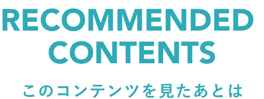 RECOMMEND CONTENTS　このコンテンツを見たあとは