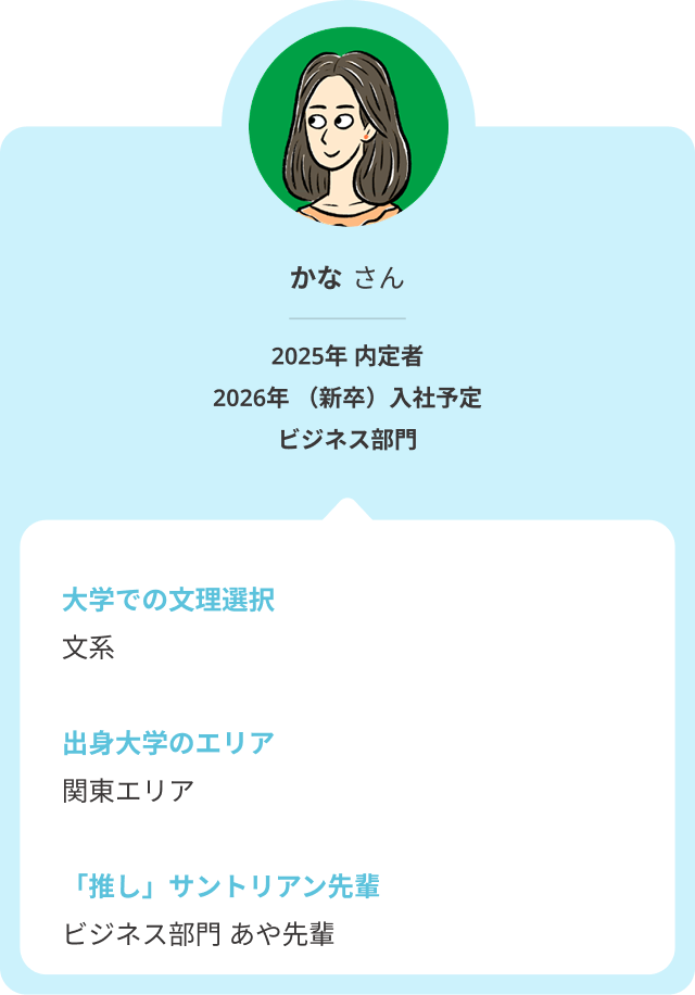 大学での文理選択は「文系」、関東エリアの大学出身のかなさん。そんなかなさんの推しサントリアン先輩は、ビジネス部門のあや先輩です。