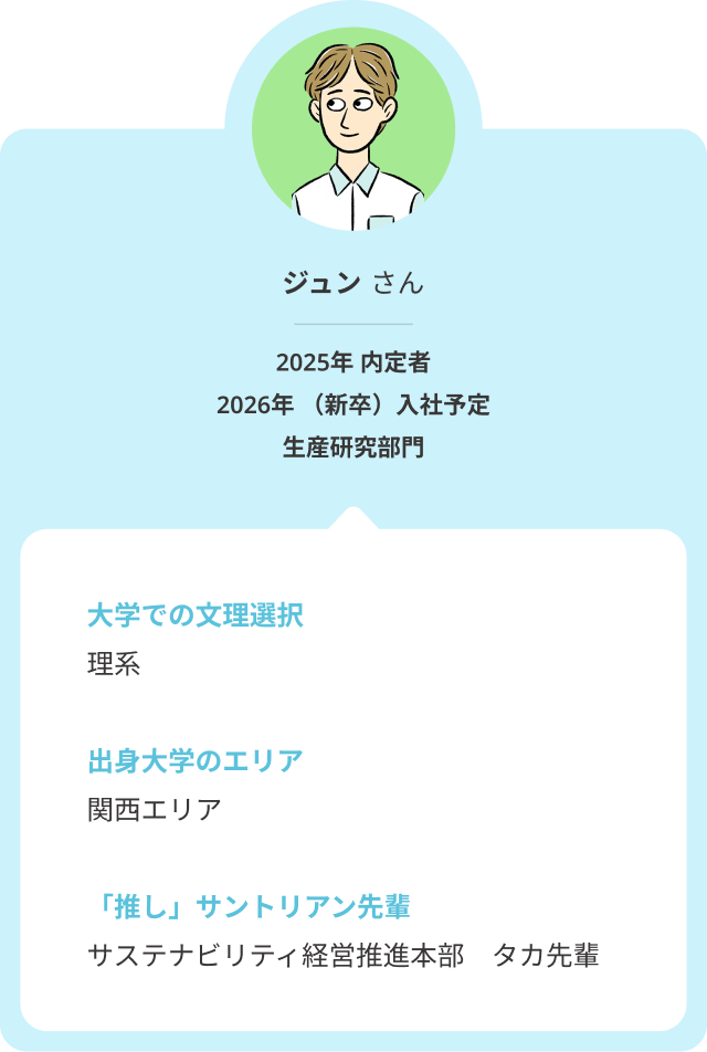 大学での文理選択は「理系」、関西エリアの大学出身のジュンさん。そんなジュンさんの推しサントリアン先輩は、サステナビリティ経営推進本部のタカ先輩です。