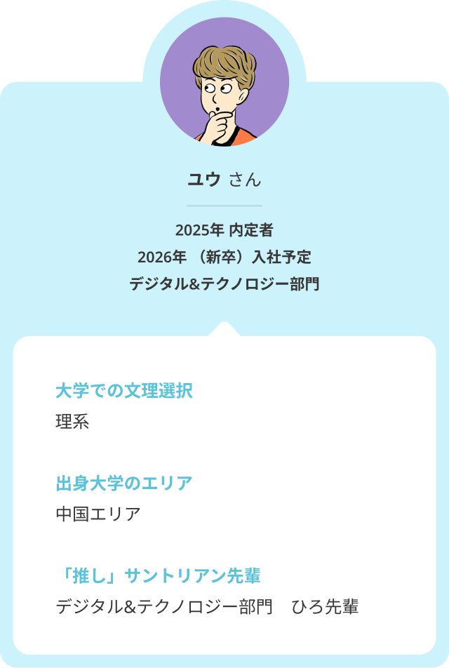 大学での文理選択は「理系」、中国エリアの大学出身のユウさん。そんなユウさんの推しサントリアン先輩は、デジタル＆テクノロジー部門のひろ先輩です。