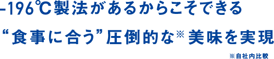 -196℃製法があるからこそできる“食事に合う”圧倒的な※美味を実現 ※自社内比較