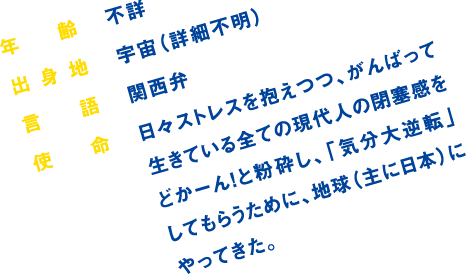 年齢:不詳/出身地:宇宙(詳細不明)/言語:関西弁/使命:日々ストレスを抱えつつ、がんばって生きている全ての現代人の閉塞感をどかーん!と粉砕し、「気分大逆転」してもらうために、地球(主に日本)にやってきた。