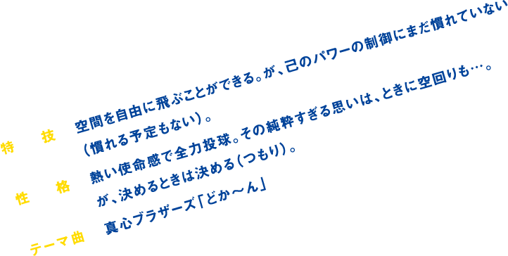 特技:空間を自由に飛ぶことができる。が、己のパワーの制御にまだ慣れていない(慣れる予定もない)。/性格:熱い使命感で全力投球。その純粋すぎる思いは、ときに空回りも…。が、決めるときは決める(つもり)。/テーマ曲:真心ブラザーズ「どか~ん」