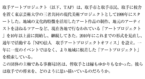 取手アートプロジェクト（以下、TAP）は、取手市と取手市民、取手に校舎を置く東京芸術大学の三者共同の現代美術プロジェクトとして1999年にスタートした。地域の文化的特徴を活用したアート作品の制作、地元のアーティストを訪ねるツアーなど、現在各地で行なわれている「アートプロジェクト」を10年以上前に開始し、継続してきた。2010年にこれまでの形式を見直し、通年で活動する「NPO法人　取手アートプロジェクトオフィス」を設立。一年に一度のイベントではなく、より地域に根差した「アートプロジェクト」を模索している。
この団体の主軸である事務局3名は、皆取手とは縁もゆかりもなかった。彼らは取手での将来を、どのように思い描いているのだろうか。