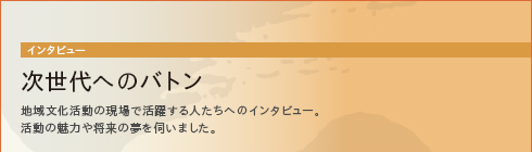 次世代へのバトン　地域文化活動の現場で活躍する人たちへのインタビュー。活動の魅力や将来の夢を伺いました。