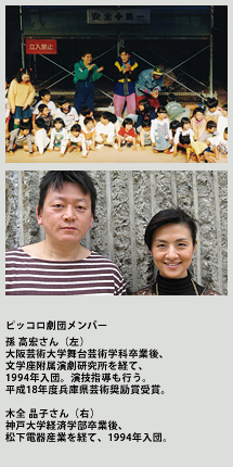 ピッコロ劇団メンバー
孫 高宏さん （左）
大阪芸術大学舞台芸術学科卒業後、文学座附属演劇研究所を経て、1994年入団。演技指導も行う。平成18年度兵庫県芸術奨励賞受賞。

木全 晶子さん （右）
神戸大学経済学部卒業後、松下電器産業を経て、1994年入団。