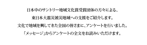 サントリー地域文化賞受賞団体による支援の輪
日本中のサントリー地域文化賞受賞団体の方々による、東日本大震災被災地域への支援をご紹介します。
文化で地域を興してきた全国の皆さまに、アンケートを行いました。「メッセージ」からアンケートの全文をお読みいただけます。