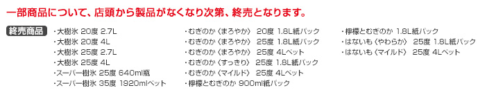 一部商品について、店頭から製品がなくなり次第、終売となります。終売商品：大樹氷　20度2.7L・大樹氷　20度4L・大樹氷　25度2.7L・大樹氷　25度4L・スーパー樹氷25度640ml瓶・スーパー樹氷35度1920mlペット・むぎのか〈まろやか〉20度 1.8L紙パック・むぎのか〈まろやか〉25度 1.8L紙パック・むぎのか〈まろやか〉25度 4Lペット・むぎのか〈すっきり〉25度 1.8L紙パック・むぎのか〈マイルド〉25度 4Lペット・檸檬とむぎのか900ml紙パック・檸檬とむぎのか1.8L紙パック・はないも〈やわらか〉25度 1.8L紙パック・はないも〈マイルド〉25度 4Lペット