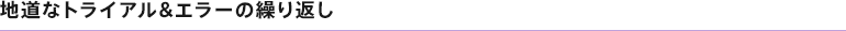 地道なトライアル&エラーの繰り返し