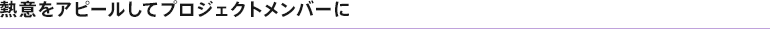 熱意をアピールしてプロジェクトメンバーに