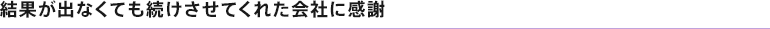 結果が出なくても続けさせてくれた会社に感謝