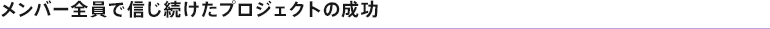 メンバー全員で信じ続けたプロジェクトの成功