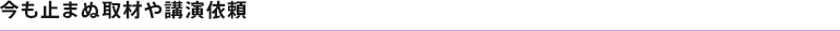今も止まぬ取材や講演依頼