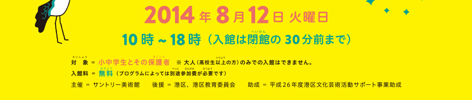 対象 = 小中学生とその保護者 ※大人（高校生以上の方）のみでの入館はできません。 入館料 = 無料（プログラムによっては別途参加費が必要です） 主催 = サントリー美術館　後援 = 港区、港区教育委員会　助成 = 平成26年度港区文化芸術活動サポート事業助成