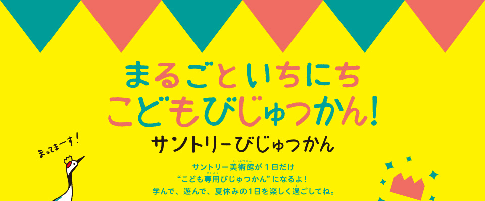 まるごと いちにち こどもびじゅつかん! サントリーびじゅつかん サントリー美術館が1日だけ“こども専用びじゅつかんになるよ！ 学んで、遊んで、夏休みの1日を楽しく過ごしてね。”