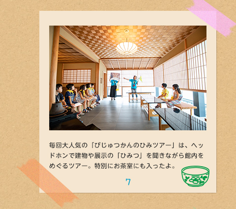7.毎回大人気の「びじゅつかんのひみツアー」は、ヘッドホンで建物や展示の「ひみつ」を聞きながら館内をめぐるツアー。特別にお茶室にも入ったよ。