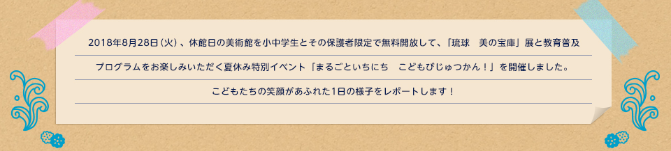 2018年8月28日（火）、休館日の美術館を小中学生とその保護者限定で無料開放して、「琉球　美の宝庫」展と教育普及プログラムをお楽しみいただく夏休み特別イベント「まるごといちにち　こどもびじゅつかん！」を開催しました。こどもたちの笑顔があふれた1日の様子をレポートします！