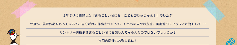2年ぶりに開催した「まるごといちにち　こどもびじゅつかん！」でしたが今回も、展示作品をじっくりみて、自分だけの作品をつくって、おうちの人やお友達、美術館のスタッフとお話しして…サントリー美術館をまるごといちにち楽しんでもらえたのではないでしょうか？次回の開催もお楽しみに！