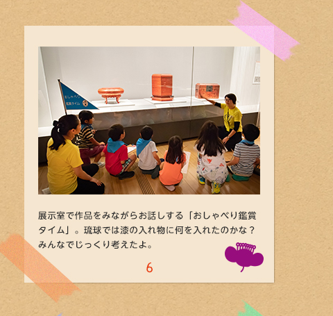 6.展示室で作品をみながらお話しする「おしゃべり鑑賞タイム」。琉球では漆の入れ物に何を入れたのかな？みんなでじっくり考えたよ。