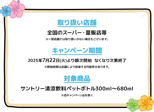 【取り扱い店舗」全国のスーパー・量販店等※一部店舗では取り扱いがない場合もございます。／【キャンペーン期間】2025年7月22日(火)より順次開始なくなり次第終了※開始時期は店舗により前後する可能性があります。／【対象商品】サントリー清涼飲料ペットボトル容量300ml～680ml※他キャンペーン品を除く