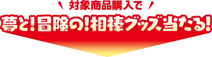 対象商品購入で夢と！冒険の！相棒グッズ当たる！キャンペーン