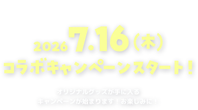 COMING SOON! 2026.7.16(木)コラボキャンペーンスタート！　オリジナルグッズが手に入るキャンペーンが始まります！お楽しみに！