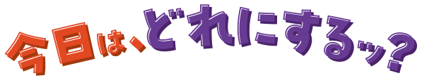 今日は、どれにするッ？
