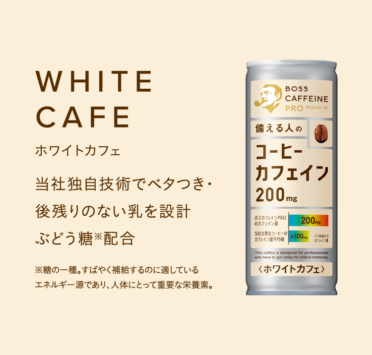 WHITE CAFEホワイトカフェ 当社独自技術でベタつき・後残りのない乳を設計ぶどう糖※配合 ※糖の一種。すばやく補給するのに適しているエネルギー源であり、人体にとって重要な栄養素。