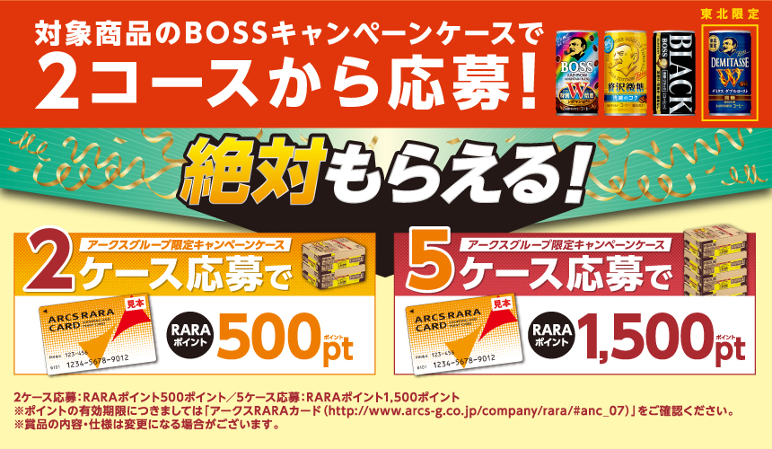 対象商品のBOSSキャンペーンケースで2コースから応募！ 絶対もらえる！ アークスグループ限定キャンペーンケース2ケース応募でRARAポイント500ポイント アークスグループ限定キャンペーンケース5ケース応募でRARAポイント1,500ポイント 2ケース応募：RARAポイント500ポイント／5ケース応募：RARAポイント1,500ポイント ※ポイントの有効期限につきましては「アークスRARAカード（http://www.arcs-g.co.jp/company/rara/#anc_07）」をご確認ください。※賞品の内容・仕様は変更になる場合がございます。