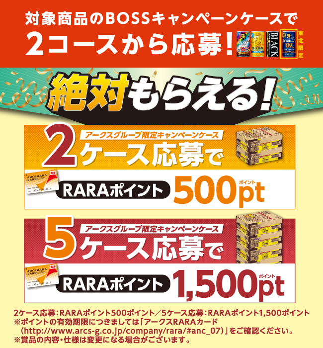 対象商品のBOSSキャンペーンケースで2コースから応募！ 絶対もらえる！ アークスグループ限定キャンペーンケース2ケース応募でRARAポイント500ポイント アークスグループ限定キャンペーンケース5ケース応募でRARAポイント1,500ポイント 2ケース応募：RARAポイント500ポイント／5ケース応募：RARAポイント1,500ポイント ※ポイントの有効期限につきましては「アークスRARAカード（http://www.arcs-g.co.jp/company/rara/#anc_07）」をご確認ください。※賞品の内容・仕様は変更になる場合がございます。