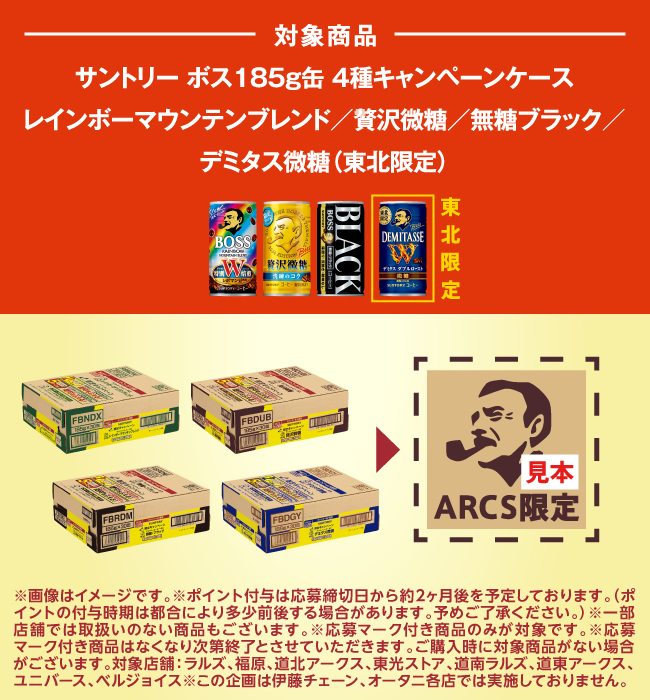 対象商品 サントリー ボス185g缶 4種キャンペーンケース　レインボーマウンテンブレンド／贅沢微糖／無糖ブラック／デミタス微糖（東北限定）　※画像はイメージです※ポイント付与は応募締切日から約2か月後を予定しております。（ポイントの付与時期は都合により多少前後する場合があります。予めご了承ください。）※一部店舗では取扱いのない商品もございます。※応募マーク付き商品のみが対象です。※応募マーク付き商品はなくなり次第終了とさせていただきます。ご購入時に対象商品がない場合がございます。対象店舗：ラルズ、福原、道北アークス、東光ストア、道南ラルズ、道東アークス、ユニバース、ベルジョイス　※この企画は伊藤チェーン、オータニ各店では実施しておりません。