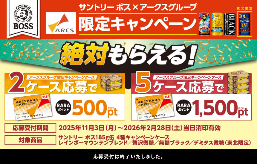 サントリー ボス×アークスグループ限定キャンペーン 絶対もらえる！ アークスグループ限定キャンペーンケース2ケース応募でRARAポイント500ポイント アークスグループ限定キャンペーンケース5ケース応募でRARAポイント1,500ポイント 応募受付期間 2025年11月3日（月）～2026年2月28日（土）当日消印有効 対象商品 サントリー ボス185g缶 4種キャンペーンケース　レインボーマウンテンブレンド／贅沢微糖／無糖ブラック／デミタス微糖（東北限定）　応募受付は終了いたしました。
