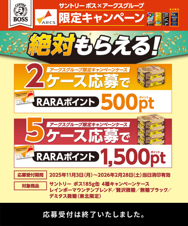 サントリー ボス×アークスグループ限定キャンペーン 絶対もらえる！ アークスグループ限定キャンペーンケース2ケース応募でRARAポイント500ポイント アークスグループ限定キャンペーンケース5ケース応募でRARAポイント1,500ポイント 応募受付期間 2025年11月3日（月）～2026年2月28日（土）当日消印有効 対象商品 サントリー ボス185g缶 4種キャンペーンケース　レインボーマウンテンブレンド／贅沢微糖／無糖ブラック／デミタス微糖（東北限定）　応募受付は終了いたしました。