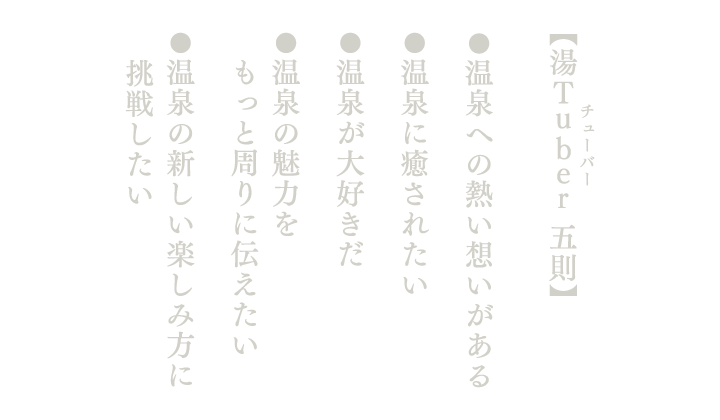 【湯Tuber 五則】●温泉への熱い想いがある●温泉に癒されたい●温泉が大好きだ●温泉の魅力をもっと周りに伝えたい●温泉の新しい楽しみ方に挑戦したい