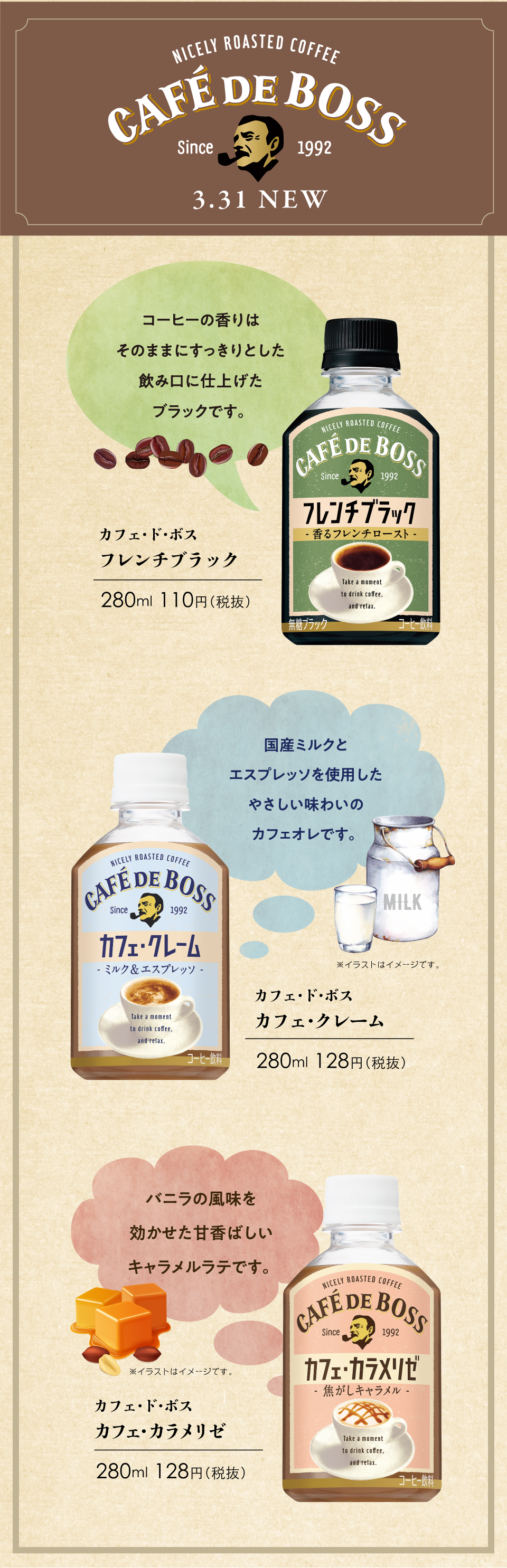 NICELY ROASTED COFFEE CAFE DE BOSS since 1992 3.31NEW コーヒーの香りはそのままにすっきりとした飲み口に仕上げたブラックです。 カフェ・ド・ボス フレンチブラック 280mL 110円（税抜） 国産ミルクとエスプレッソを使用したやさしい味わいのカフェオレです。 カフェ・ド・ボス カフェ・クレーム 280mL 128円（税抜） バニラの風味を効かせた甘香ばしいキャラメルラテです。 カフェ・ド・ボス カフェ・カラメリゼ 280mL 128円（税抜）