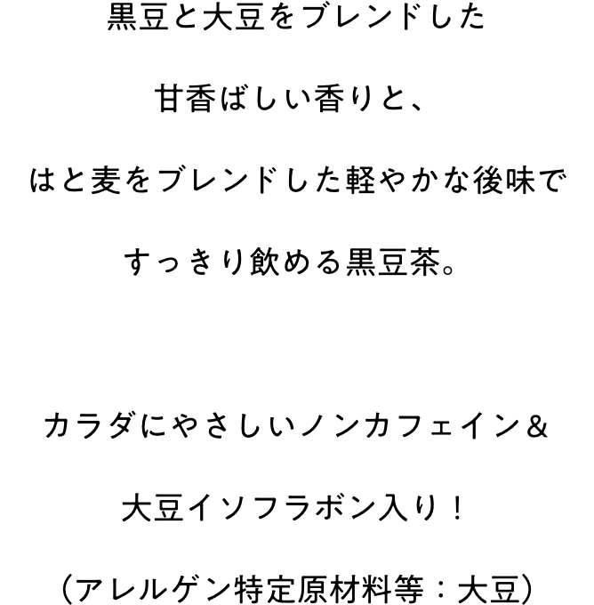 黒豆と大豆をブレンドした甘香ばしい香りと、はと麦をブレンドした軽やかな後味ですっきり飲める黒豆茶。カラダにやさしいノンカフェイン＆大豆イソフラボン入り！（アレルゲン特定原材料等：大豆）