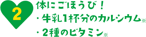 体にごほうび！ ・牛乳1杯分のカルシウム ・2種のビタミン