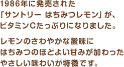 1986年に発売された「サントリー はちみつレモン」が、ビタミンCたっぷりになりました。レモンのさわやかな酸味にはちみつのほどよい甘みが加わったやさしい味わいが特徴です。